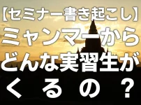 【セミナー書き起こし】ミャンマーからどんな実習生がくるの？